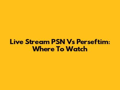 Live Stream PSN Vs Perseftim: Where To Watch