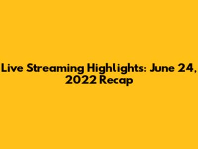 Live Streaming Highlights: June 24, 2022 Recap
