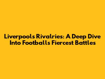 Liverpool's Rivalries: A Deep Dive Into Football's Fiercest Battles