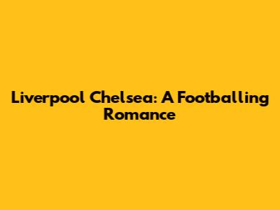 Liverpool Chelsea: A Footballing Romance