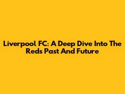 Liverpool FC: A Deep Dive Into The Reds' Past And Future