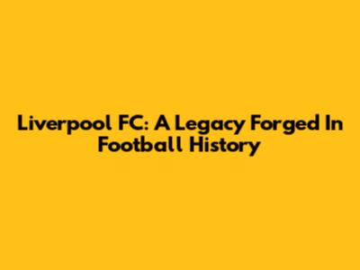 Liverpool FC: A Legacy Forged In Football History