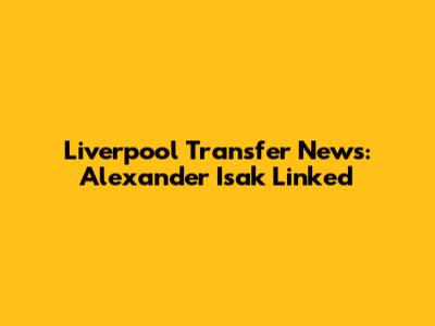 Liverpool Transfer News: Alexander Isak Linked