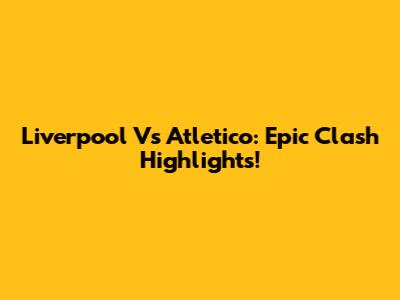 Liverpool Vs Atletico: Epic Clash Highlights!