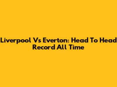 Liverpool Vs Everton: Head To Head Record All Time