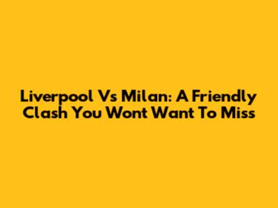 Liverpool Vs Milan: A Friendly Clash You Won't Want To Miss