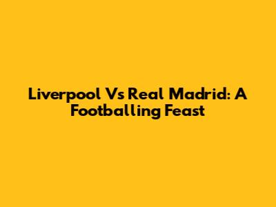 Liverpool Vs Real Madrid: A Footballing Feast