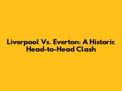 Liverpool Vs. Everton: A Historic Head-to-Head Clash
