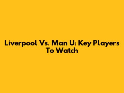 Liverpool Vs. Man U: Key Players To Watch