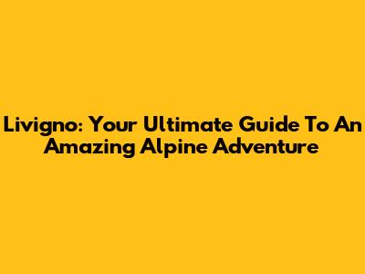 Livigno: Your Ultimate Guide To An Amazing Alpine Adventure