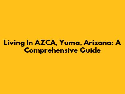 Living In AZCA, Yuma, Arizona: A Comprehensive Guide