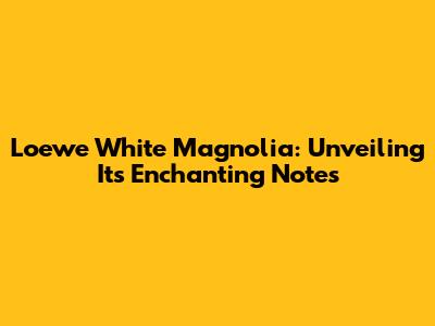Loewe White Magnolia: Unveiling Its Enchanting Notes