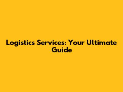 Logistics Services: Your Ultimate Guide