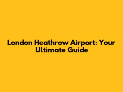 London Heathrow Airport: Your Ultimate Guide