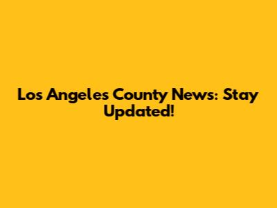 Los Angeles County News: Stay Updated!