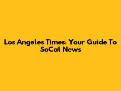Los Angeles Times: Your Guide To SoCal News