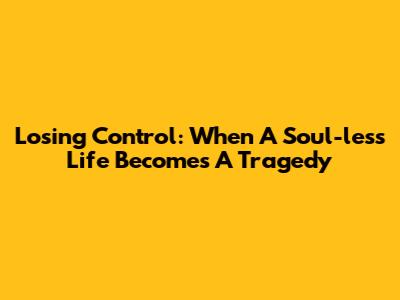 Losing Control: When A Soul-less Life Becomes A Tragedy
