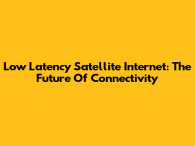 Low Latency Satellite Internet: The Future Of Connectivity