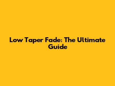 Low Taper Fade: The Ultimate Guide