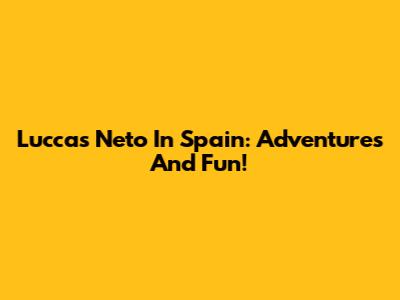 Luccas Neto In Spain: Adventures And Fun!