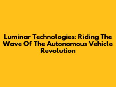 Luminar Technologies: Riding The Wave Of The Autonomous Vehicle Revolution