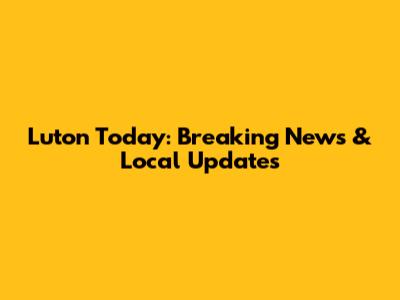 Luton Today: Breaking News & Local Updates