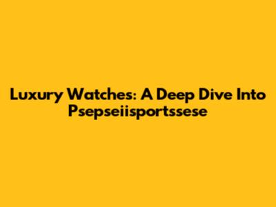 Luxury Watches: A Deep Dive Into Psepseiisportssese