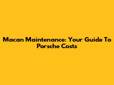 Macan Maintenance: Your Guide To Porsche Costs