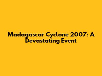Madagascar Cyclone 2007: A Devastating Event