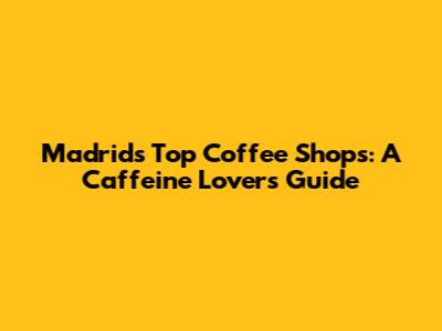 Madrid's Top Coffee Shops: A Caffeine Lover's Guide