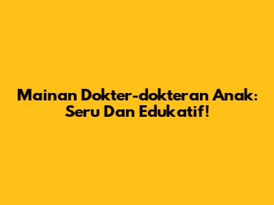 Mainan Dokter-dokteran Anak: Seru Dan Edukatif!