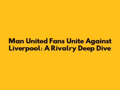 Man United Fans Unite Against Liverpool: A Rivalry Deep Dive