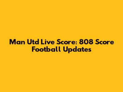 Man Utd Live Score: 808 Score Football Updates
