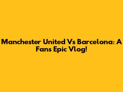 Manchester United Vs Barcelona: A Fan's Epic Vlog!