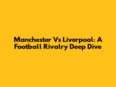 Manchester Vs Liverpool: A Football Rivalry Deep Dive