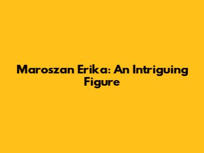 Maroszan Erika: An Intriguing Figure