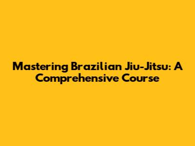 Mastering Brazilian Jiu-Jitsu: A Comprehensive Course