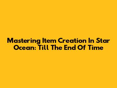 Mastering Item Creation In Star Ocean: Till The End Of Time