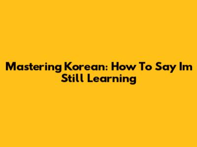 Mastering Korean: How To Say 'I'm Still Learning'
