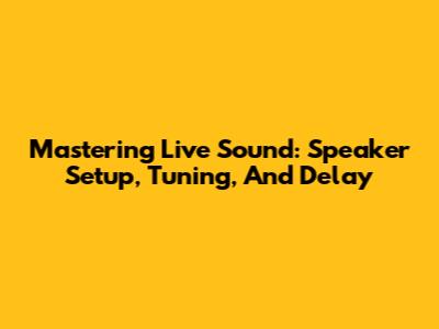 Mastering Live Sound: Speaker Setup, Tuning, And Delay