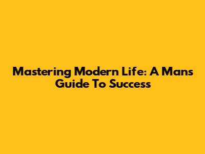Mastering Modern Life: A Man's Guide To Success