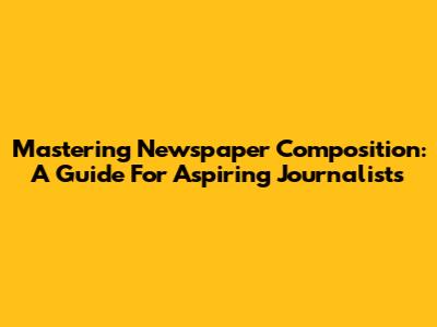 Mastering Newspaper Composition: A Guide For Aspiring Journalists
