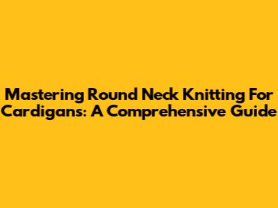 Mastering Round Neck Knitting For Cardigans: A Comprehensive Guide