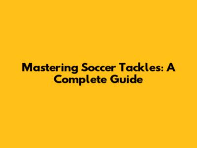 Mastering Soccer Tackles: A Complete Guide