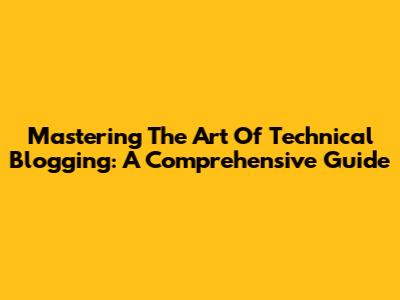 Mastering The Art Of Technical Blogging: A Comprehensive Guide