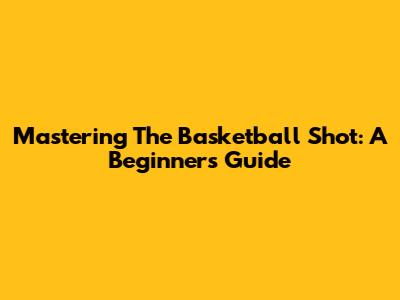 Mastering The Basketball Shot: A Beginner's Guide