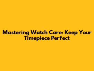 Mastering Watch Care: Keep Your Timepiece Perfect
