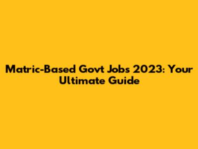 Matric-Based Govt Jobs 2023: Your Ultimate Guide