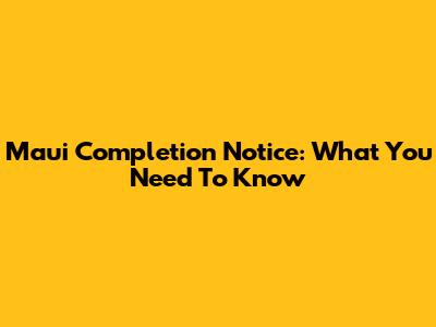 Maui Completion Notice: What You Need To Know