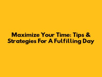 Maximize Your Time: Tips & Strategies For A Fulfilling Day
